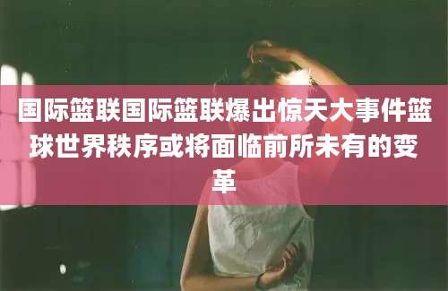 国际篮联国际篮联爆出惊天大事件篮球世界秩序或将面临前所未有的变革