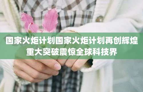 国家火炬计划国家火炬计划再创辉煌重大突破震惊全球科技界
