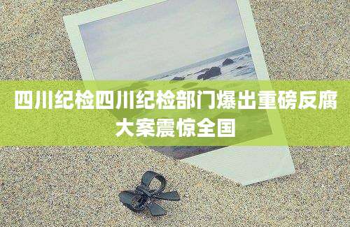 四川纪检四川纪检部门爆出重磅反腐大案震惊全国