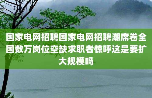 国家电网招聘国家电网招聘潮席卷全国数万岗位空缺求职者惊呼这是要扩大规模吗