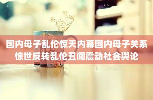 国内母子乱伦惊天内幕国内母子关系惊世反转乱伦丑闻震动社会舆论
