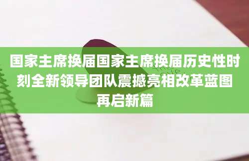 国家主席换届国家主席换届历史性时刻全新领导团队震撼亮相改革蓝图再启新篇