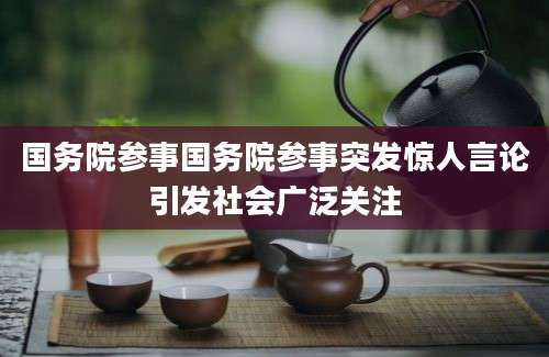 国务院参事国务院参事突发惊人言论引发社会广泛关注