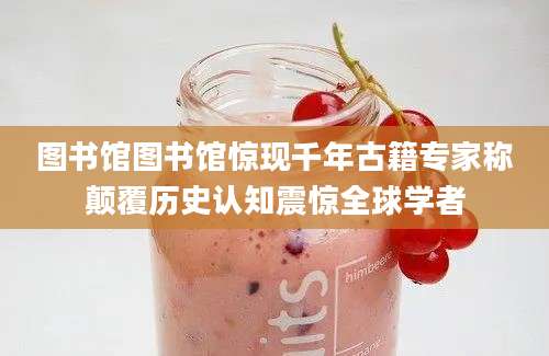 图书馆图书馆惊现千年古籍专家称颠覆历史认知震惊全球学者