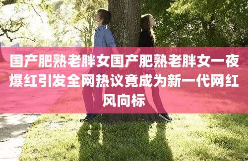 国产肥熟老胖女国产肥熟老胖女一夜爆红引发全网热议竟成为新一代网红风向标