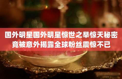 国外明星国外明星惊世之举惊天秘密竟被意外揭露全球粉丝震惊不已
