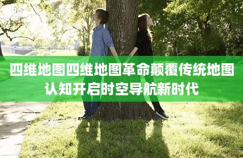 四维地图四维地图革命颠覆传统地图认知开启时空导航新时代
