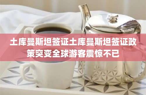 土库曼斯坦签证土库曼斯坦签证政策突变全球游客震惊不已