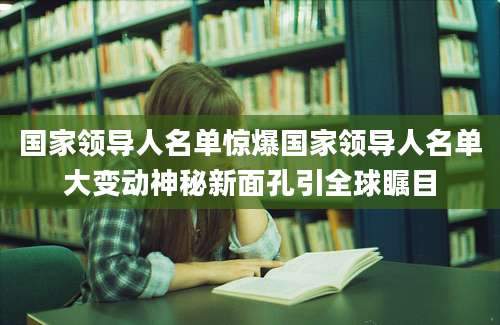 国家领导人名单惊爆国家领导人名单大变动神秘新面孔引全球瞩目