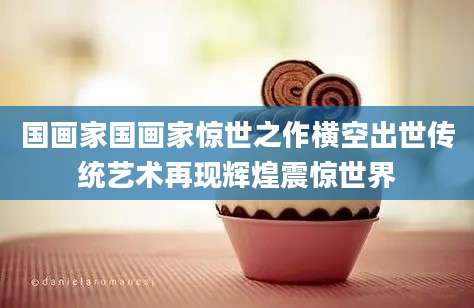 国画家国画家惊世之作横空出世传统艺术再现辉煌震惊世界