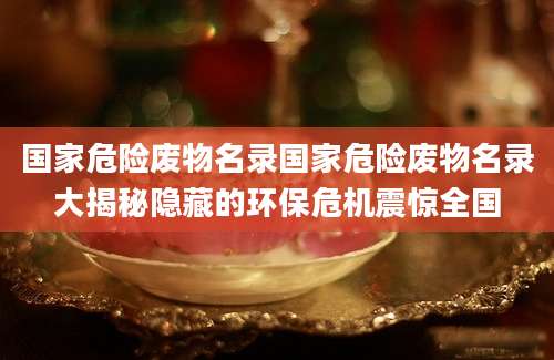 国家危险废物名录国家危险废物名录大揭秘隐藏的环保危机震惊全国