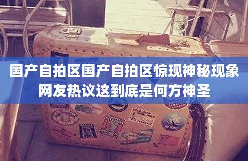 国产自拍区国产自拍区惊现神秘现象网友热议这到底是何方神圣